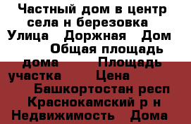 Частный дом в центр села н березовка › Улица ­ Доржная › Дом ­ 12 › Общая площадь дома ­ 48 › Площадь участка ­ 9 › Цена ­ 2 600 000 - Башкортостан респ., Краснокамский р-н Недвижимость » Дома, коттеджи, дачи продажа   . Башкортостан респ.